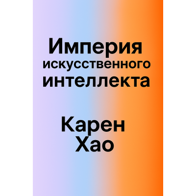 Империя ИИ:мечты и кошмары в OpenAI Сэма Альтмана.Карен Хао. Русский язык.2025