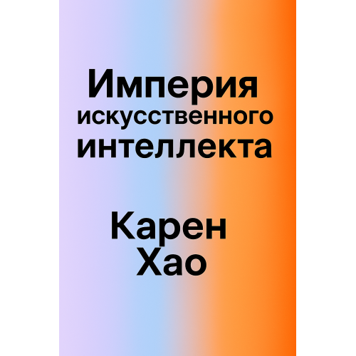 Империя ИИ:мечты и кошмары в OpenAI Сэма Альтмана.Карен Хао. Русский язык.2025